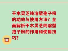 干木灵芝纯溶壁孢子粉的功效与使用方法？全面解析干木灵芝纯溶壁孢子粉的作用和使用技巧？