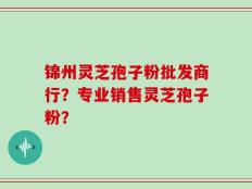 锦州灵芝孢子粉批发商行？专业销售灵芝孢子粉？
