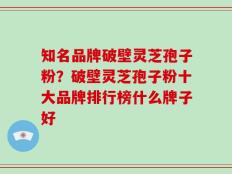 知名品牌破壁灵芝孢子粉？破壁灵芝孢子粉十大品牌排行榜什么牌子好