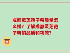 成都灵芝孢子粉质量怎么样？了解成都灵芝孢子粉的品质和功效？
