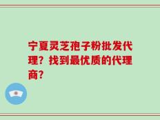 宁夏灵芝孢子粉批发代理？找到最优质的代理商？