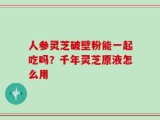 人参灵芝破壁粉能一起吃吗？千年灵芝原液怎么用