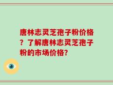 唐林志灵芝孢子粉价格？了解唐林志灵芝孢子粉的市场价格？