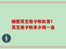 破壁灵芝孢子粉批发？灵芝孢子粉多少钱一盒