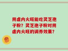 阴虚内火旺能吃灵芝孢子粉？灵芝孢子粉对阴虚内火旺的调养效果？