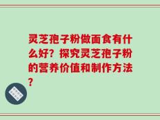 灵芝孢子粉做面食有什么好？探究灵芝孢子粉的营养价值和制作方法？