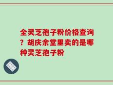 全灵芝孢子粉价格查询？胡庆余堂里卖的是哪种灵芝孢子粉