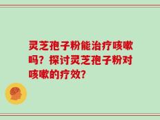 灵芝孢子粉能治疗咳嗽吗？探讨灵芝孢子粉对咳嗽的疗效？