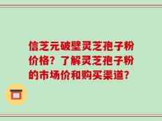 信芝元破壁灵芝孢子粉价格？了解灵芝孢子粉的市场价和购买渠道？