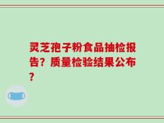 灵芝孢子粉食品抽检报告？质量检验结果公布？