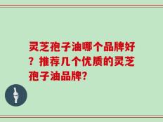 灵芝孢子油哪个品牌好？推荐几个优质的灵芝孢子油品牌？