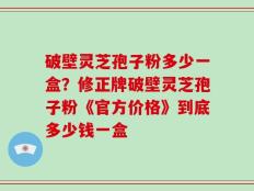 破壁灵芝孢子粉多少一盒？修正牌破壁灵芝孢子粉《官方价格》到底多少钱一盒