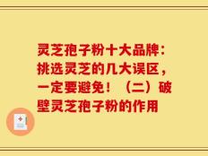 灵芝孢子粉十大品牌：挑选灵芝的几大误区，一定要避免！（二）破壁灵芝孢子粉的作用