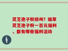 灵芝孢子粉郑州？瑞草灵芝孢子粉一百元福利，都有哪些福利活动