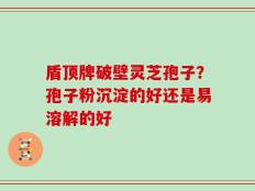 盾顶牌破壁灵芝孢子？孢子粉沉淀的好还是易溶解的好