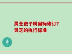 灵芝孢子粉国标修订？灵芝的执行标准