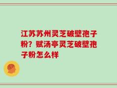 江苏苏州灵芝破壁孢子粉？赋汤亭灵芝破壁孢子粉怎么样