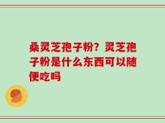 桑灵芝孢子粉？灵芝孢子粉是什么东西可以随便吃吗