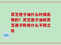 灵芝孢子油什么时候出现的？灵芝孢子油和灵芝孢子粉有什么不同之处