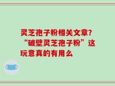 灵芝孢子粉相关文章？“破壁灵芝孢子粉”这玩意真的有用么