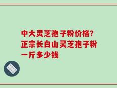 中大灵芝孢子粉价格？正宗长白山灵芝孢子粉一斤多少钱