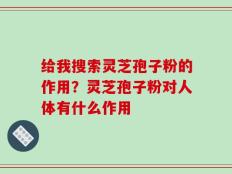 给我搜索灵芝孢子粉的作用？灵芝孢子粉对人体有什么作用