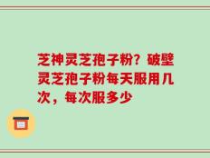 芝神灵芝孢子粉？破壁灵芝孢子粉每天服用几次，每次服多少