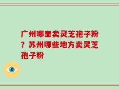 广州哪里卖灵芝孢子粉？苏州哪些地方卖灵芝孢子粉