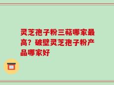 灵芝孢子粉三萜哪家最高？破壁灵芝孢子粉产品哪家好