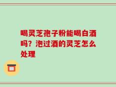 喝灵芝孢子粉能喝白酒吗？泡过酒的灵芝怎么处理