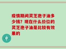 疫情期间灵芝孢子油多少钱？现在什么价位的灵芝孢子油是比较有效果的