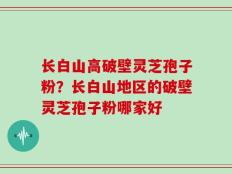 长白山高破壁灵芝孢子粉？长白山地区的破壁灵芝孢子粉哪家好