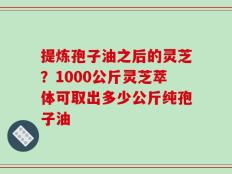 提炼孢子油之后的灵芝？1000公斤灵芝萃体可取出多少公斤纯孢子油