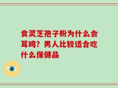食灵芝孢子粉为什么会耳鸣？男人比较适合吃什么保健品