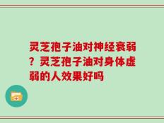 灵芝孢子油对神经衰弱？灵芝孢子油对身体虚弱的人效果好吗