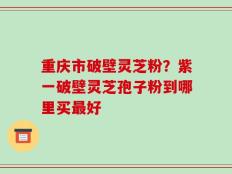 重庆市破壁灵芝粉？紫一破壁灵芝孢子粉到哪里买最好