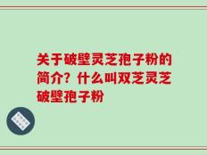 关于破壁灵芝孢子粉的简介？什么叫双芝灵芝破壁孢子粉