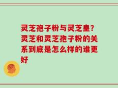 灵芝孢子粉与灵芝皇？灵芝和灵芝孢子粉的关系到底是怎么样的谁更好