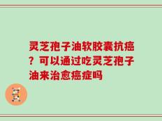 灵芝孢子油软胶囊抗癌？可以通过吃灵芝孢子油来治愈癌症吗
