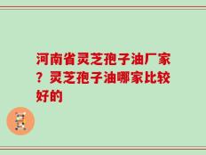 河南省灵芝孢子油厂家？灵芝孢子油哪家比较好的