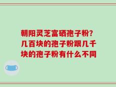 朝阳灵芝富硒孢子粉？几百块的孢子粉跟几千块的孢子粉有什么不同