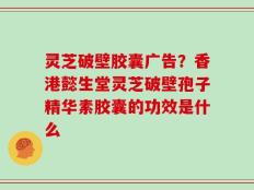 灵芝破壁胶囊广告？香港懿生堂灵芝破壁孢子精华素胶囊的功效是什么