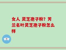 女人 灵芝孢子粉？芳兰名叶灵芝孢子粉怎么样