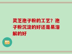 灵芝孢子粉的工艺？孢子粉沉淀的好还是易溶解的好