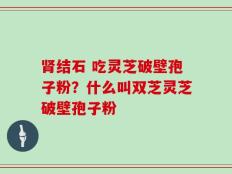 肾结石 吃灵芝破壁孢子粉？什么叫双芝灵芝破壁孢子粉
