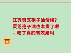 江苏灵芝孢子油价格？灵芝孢子油也太贵了吧，吃了真的有效果吗