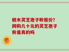 椴木灵芝孢子粉报价？网购几十元的灵芝孢子粉是真的吗
