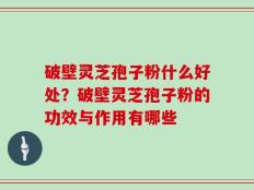 破壁灵芝孢子粉什么好处？破壁灵芝孢子粉的功效与作用有哪些