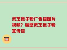 灵芝孢子粉广告语图片视频？破壁灵芝孢子粉宣传语