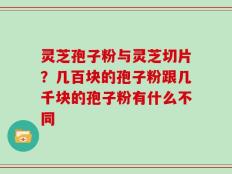 灵芝孢子粉与灵芝切片？几百块的孢子粉跟几千块的孢子粉有什么不同